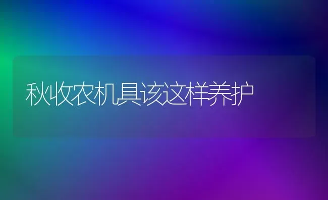 秋收农机具该这样养护 | 养殖知识
