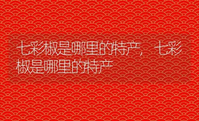 七彩椒是哪里的特产,七彩椒是哪里的特产 | 养殖科普
