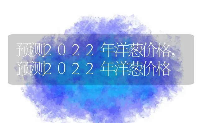 预测2022年洋葱价格,预测2022年洋葱价格 | 养殖科普