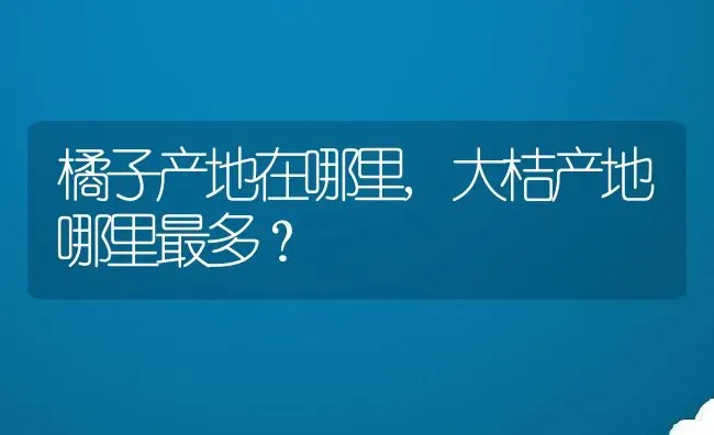 橘子产地在哪里,大桔产地哪里最多？ | 养殖科普