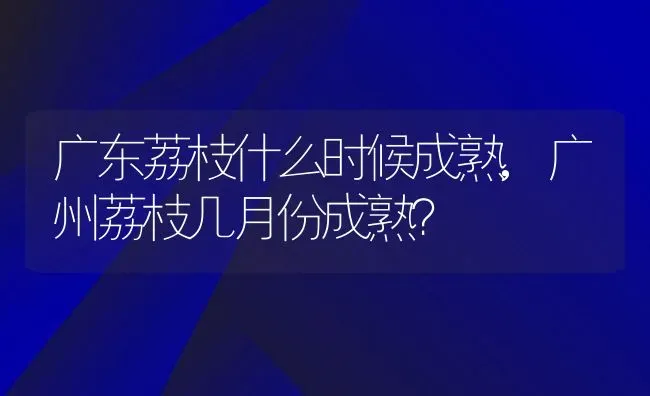 广东荔枝什么时候成熟,广州荔枝几月份成熟？ | 养殖科普