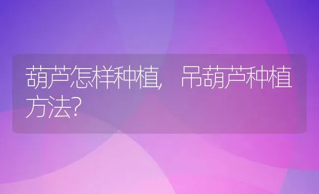 葫芦怎样种植,吊葫芦种植方法？ | 养殖科普