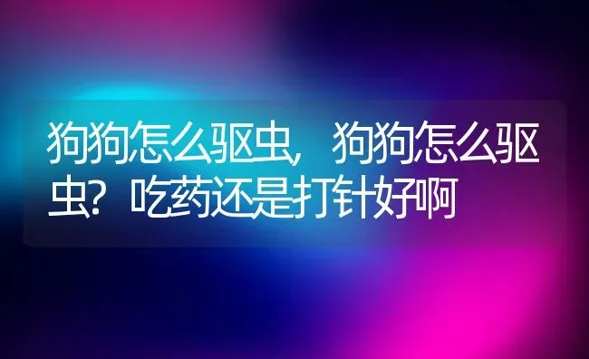 狗狗怎么驱虫,狗狗怎么驱虫?吃药还是打针好啊 | 养殖资料