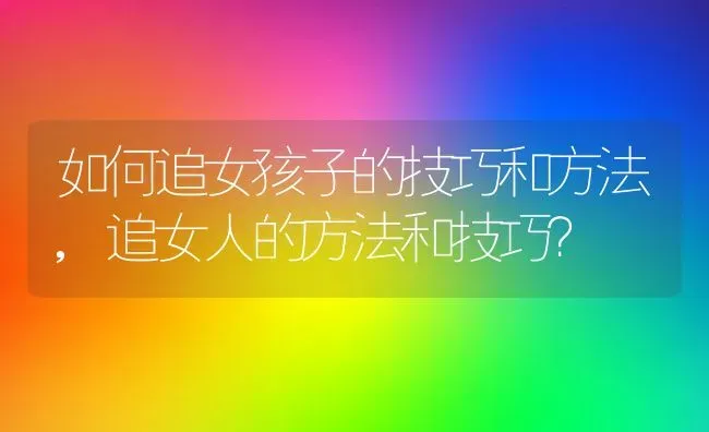 如何追女孩子的技巧和方法,追女人的方法和技巧？ | 养殖科普