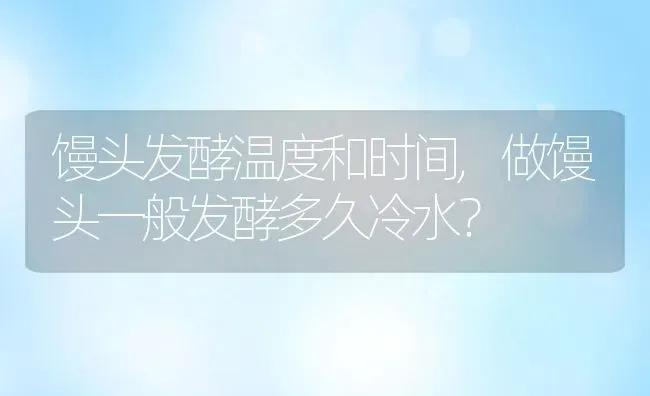 馒头发酵温度和时间,做馒头一般发酵多久冷水？ | 养殖科普