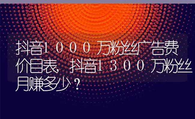 抖音1000万粉丝广告费价目表,抖音1300万粉丝月赚多少？ | 养殖科普