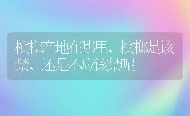 槟榔产地在哪里,槟榔是该禁，还是不应该禁呢 | 养殖学堂