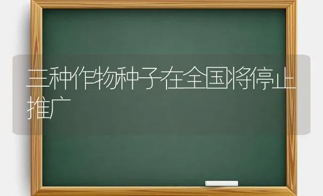 三种作物种子在全国将停止推广 | 养殖知识