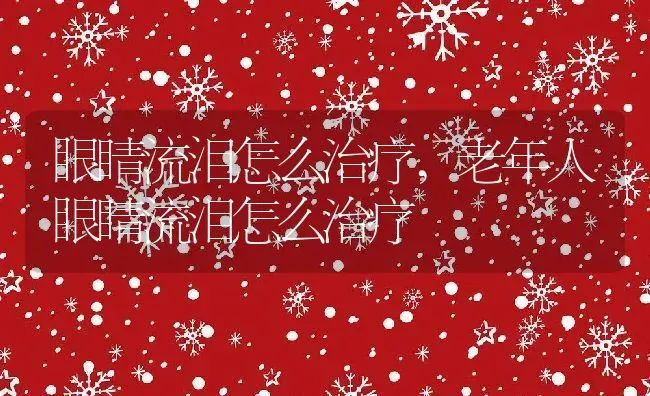 眼睛流泪怎么治疗,老年人眼睛流泪怎么治疗 | 养殖科普