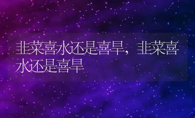 韭菜喜水还是喜旱,韭菜喜水还是喜旱 | 养殖科普