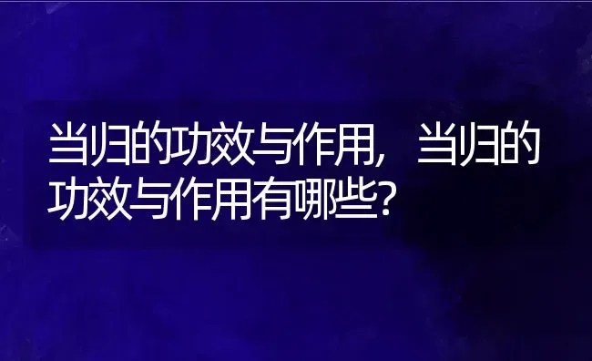 当归的功效与作用,当归的功效与作用有哪些？ | 养殖科普