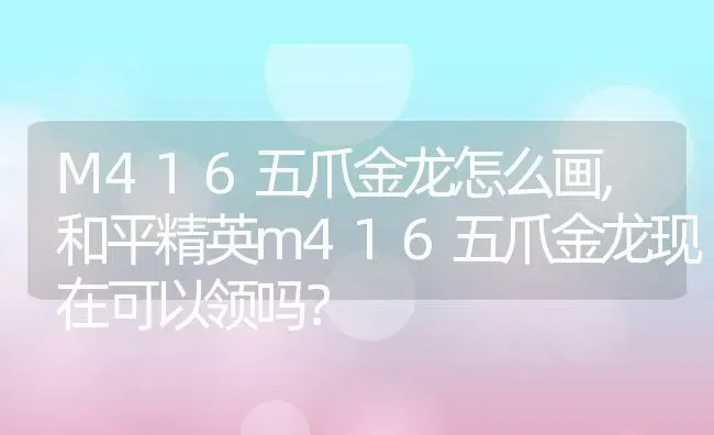 M416五爪金龙怎么画,和平精英m416五爪金龙现在可以领吗？ | 养殖学堂