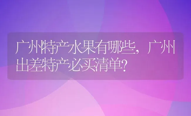 广州特产水果有哪些,广州出差特产必买清单？ | 养殖科普