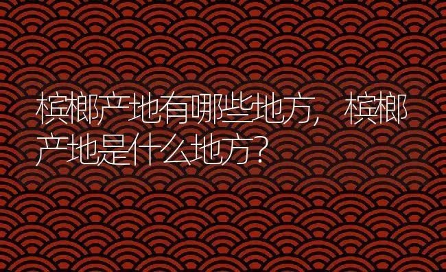 槟榔产地有哪些地方,槟榔产地是什么地方？ | 养殖科普