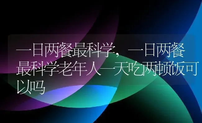 一日两餐最科学,一日两餐最科学老年人一天吃两顿饭可以吗 | 养殖科普