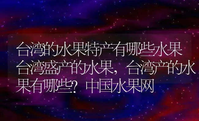 台湾的水果特产有哪些水果台湾盛产的水果,台湾产的水果有哪些？中国水果网 | 养殖学堂