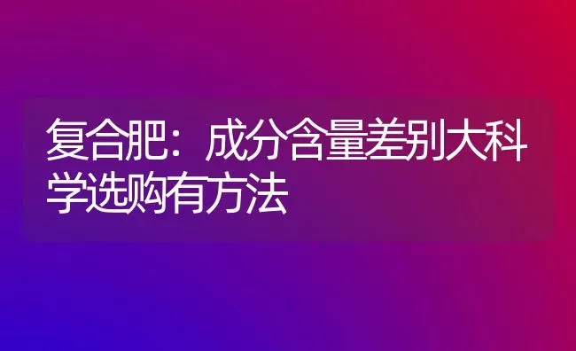 复合肥：成分含量差别大科学选购有方法 | 养殖技术大全