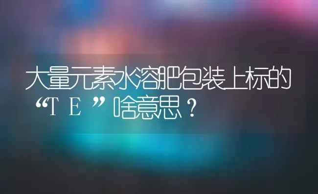 大量元素水溶肥包装上标的“TE”啥意思? | 养殖技术大全