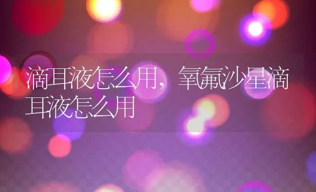 滴耳液怎么用,氧氟沙星滴耳液怎么用 | 养殖科普