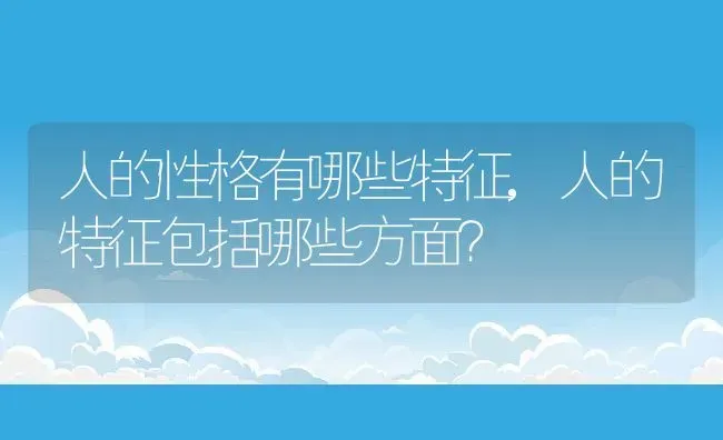 人的性格有哪些特征,人的特征包括哪些方面？ | 养殖科普