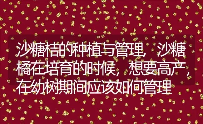 沙糖桔的种植与管理,沙糖橘在培育的时候，想要高产，在幼树期间应该如何管理 | 养殖学堂