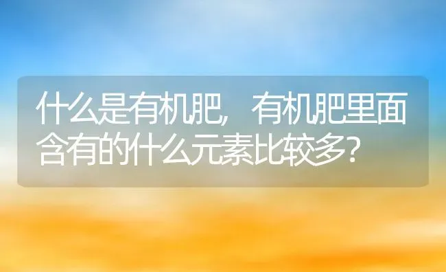 什么是有机肥,有机肥里面含有的什么元素比较多？ | 养殖科普