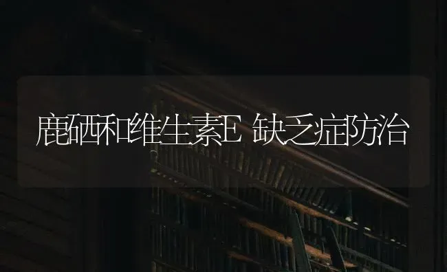 鹿硒和维生素E缺乏症防治 | 养殖技术大全