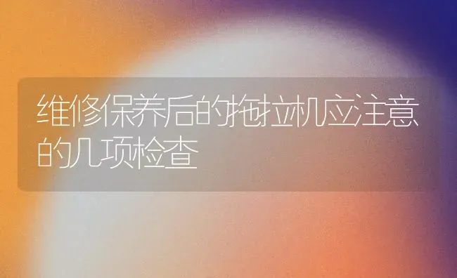 维修保养后的拖拉机应注意的几项检查 | 养殖知识