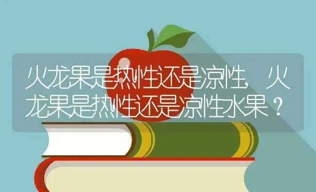 火龙果是热性还是凉性,火龙果是热性还是凉性水果？ | 养殖科普