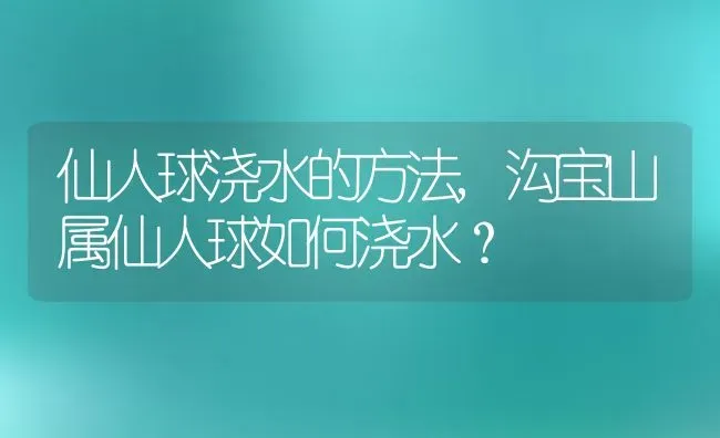 仙人球浇水的方法,沟宝山属仙人球如何浇水？ | 养殖科普