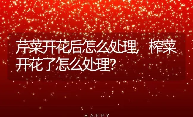 芹菜开花后怎么处理,榨菜开花了怎么处理？ | 养殖科普