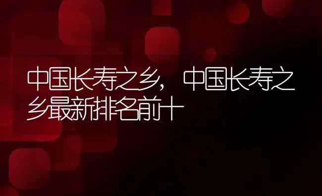 中国长寿之乡,中国长寿之乡最新排名前十 | 养殖科普