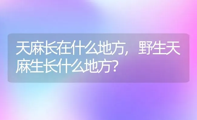 天麻长在什么地方,野生天麻生长什么地方？ | 养殖科普