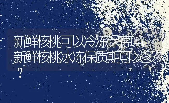 新鲜核桃可以冷冻保存吗,新鲜核桃冰冻保质期可以多久？ | 养殖科普