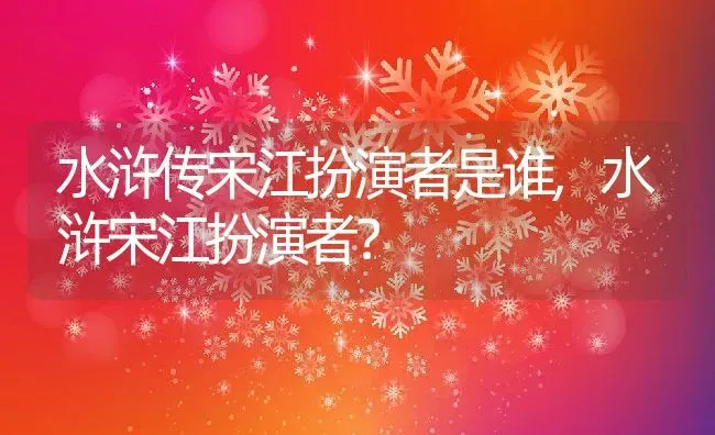 水浒传宋江扮演者是谁,水浒宋江扮演者？ | 养殖科普