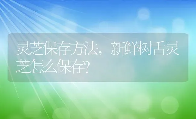 灵芝保存方法,新鲜树舌灵芝怎么保存？ | 养殖科普