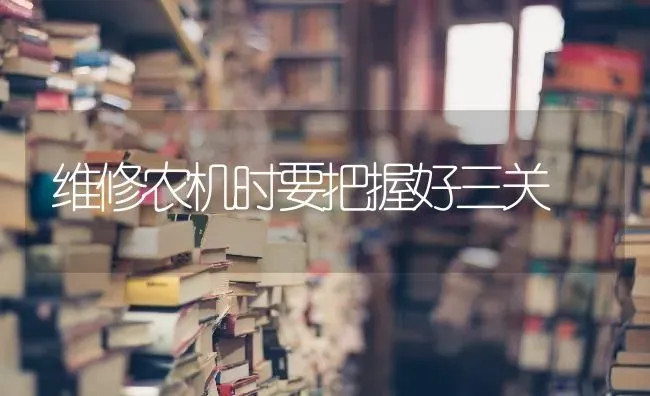 维修农机时要把握好三关 | 养殖技术大全