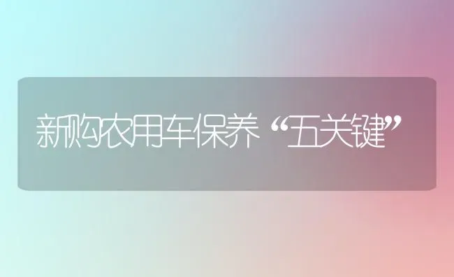 新购农用车保养“五关键” | 养殖技术大全