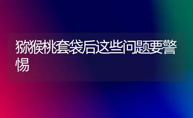 猕猴桃套袋后这些问题要警惕 | 养殖技术大全