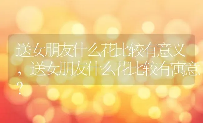 送女朋友什么花比较有意义,送女朋友什么花比较有寓意？ | 养殖学堂