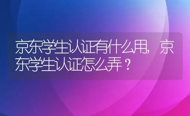 京东学生认证有什么用,京东学生认证怎么弄？ | 养殖科普