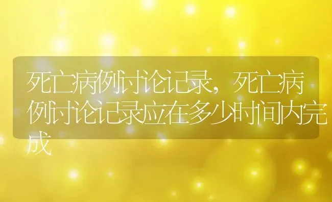 死亡病例讨论记录,死亡病例讨论记录应在多少时间内完成 | 养殖资料