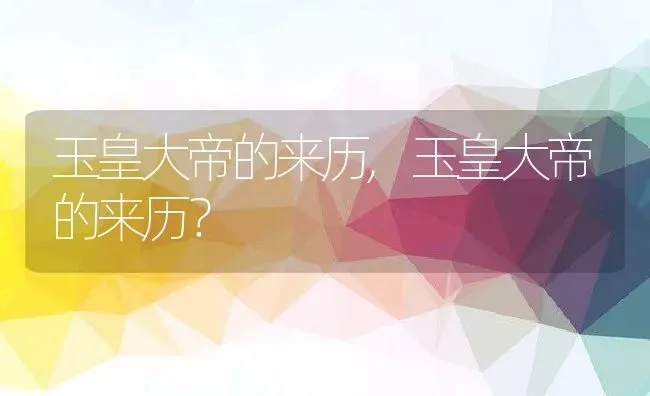 玉皇大帝的来历,玉皇大帝的来历？ | 养殖科普