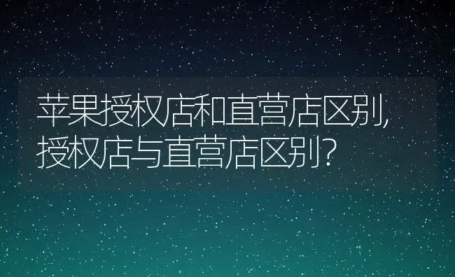 苹果授权店和直营店区别,授权店与直营店区别？ | 养殖科普