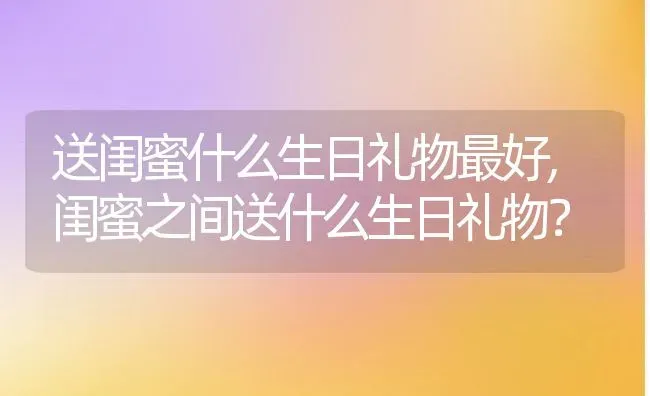 送闺蜜什么生日礼物最好,闺蜜之间送什么生日礼物？ | 养殖学堂