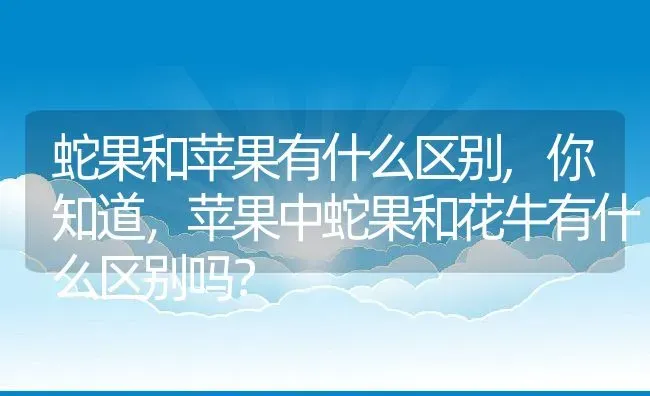 蛇果和苹果有什么区别,你知道，苹果中蛇果和花牛有什么区别吗？ | 养殖科普