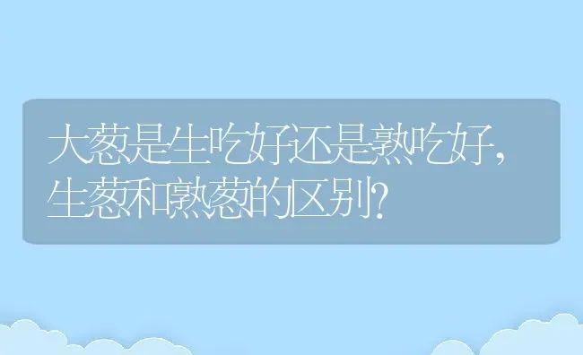 大葱是生吃好还是熟吃好,生葱和熟葱的区别？ | 养殖科普