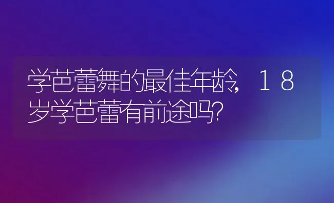 学芭蕾舞的最佳年龄,18岁学芭蕾有前途吗？ | 养殖科普