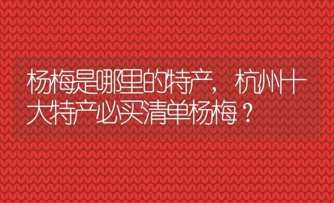 杨梅是哪里的特产,杭州十大特产必买清单杨梅？ | 养殖科普