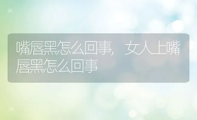 嘴唇黑怎么回事,女人上嘴唇黑怎么回事 | 养殖科普